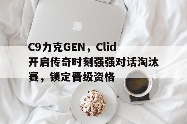 C9力克GEN，Clid开启传奇时刻强强对话淘汰赛，锁定晋级资格